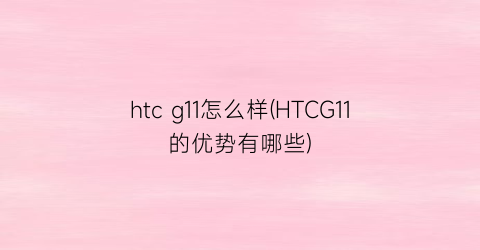 htcg11怎么样(HTCG11的优势有哪些)